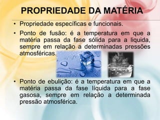 PROPRIEDADE DA MATÉRIA
• Propriedade específicas e funcionais.
• Ponto de fusão: é a temperatura em que a
matéria passa da fase sólida para a liquida,
sempre em relação a determinadas pressões
atmosféricas.
• Ponto de ebulição: é a temperatura em que a
matéria passa da fase líquida para a fase
gasosa, sempre em relação a determinada
pressão atmosférica.
 