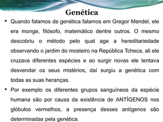 Genética
• Quando falamos de genética falamos em Gregor Mendel, ele
era monge, filósofo, matemático dentre outros. O mesmo
descobriu o método pelo qual age a hereditariedade
observando o jardim do mosteiro na República Tcheca, ali ele
cruzava diferentes espécies e ao surgir novas ele tentava
desvendar os seus mistérios, daí surgiu a genética com
todas as suas heranças.
• Por exemplo os diferentes grupos sanguíneos da espécie
humana são por causa da existência de ANTÍGENOS nos
glóbulos vermelhos, a presença desses antígenos são
determinadas pela genética.
 