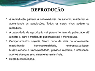 REPRODUÇÃO
• A reprodução garante a sobrevivência da espécie, mantendo ou
aumentando as populações. Todos os seres vivos podem se
reproduzir.
• A capacidade de reprodução vai, para o homem, da puberdade até
a morte e, para a mulher, da puberdade até a menopausa.
• Comportamentos sexuais fazem parte da vida do adolescente,
masturbação, homossexualidade, heterossexualidade,
bissexualidade e transexualidade, gravidez (controle d natalidade,
aborto), doenças sexualmente transmissíveis.
• Reprodução humana.
 