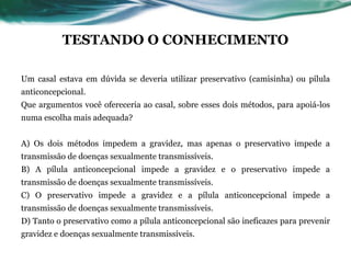 TESTANDO O CONHECIMENTO
Um casal estava em dúvida se deveria utilizar preservativo (camisinha) ou pílula
anticoncepcional.
Que argumentos você ofereceria ao casal, sobre esses dois métodos, para apoiá-los
numa escolha mais adequada?
A) Os dois métodos impedem a gravidez, mas apenas o preservativo impede a
transmissão de doenças sexualmente transmissíveis.
B) A pílula anticoncepcional impede a gravidez e o preservativo impede a
transmissão de doenças sexualmente transmissíveis.
C) O preservativo impede a gravidez e a pílula anticoncepcional impede a
transmissão de doenças sexualmente transmissíveis.
D) Tanto o preservativo como a pílula anticoncepcional são ineficazes para prevenir
gravidez e doenças sexualmente transmissíveis.
 