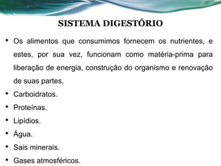 SISTEMA DIGESTÓRIO
• Os alimentos que consumimos fornecem os nutrientes, e
estes, por sua vez, funcionam como matéria-prima para
liberação de energia, construção do organismo e renovação
de suas partes.
• Carboidratos.
• Proteínas.
• Lipídios.
• Água.
• Sais minerais.
• Gases atmosféricos.
 