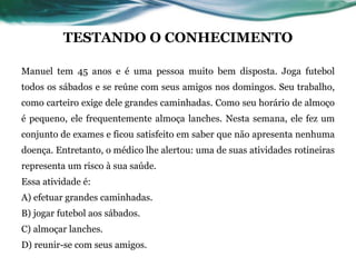 TESTANDO O CONHECIMENTO
Manuel tem 45 anos e é uma pessoa muito bem disposta. Joga futebol
todos os sábados e se reúne com seus amigos nos domingos. Seu trabalho,
como carteiro exige dele grandes caminhadas. Como seu horário de almoço
é pequeno, ele frequentemente almoça lanches. Nesta semana, ele fez um
conjunto de exames e ficou satisfeito em saber que não apresenta nenhuma
doença. Entretanto, o médico lhe alertou: uma de suas atividades rotineiras
representa um risco à sua saúde.
Essa atividade é:
A) efetuar grandes caminhadas.
B) jogar futebol aos sábados.
C) almoçar lanches.
D) reunir-se com seus amigos.
 
