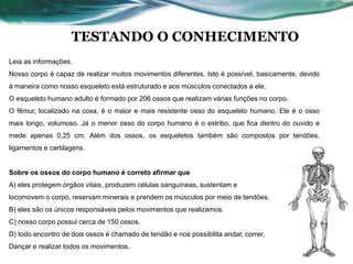 TESTANDO O CONHECIMENTO
Leia as informações.
Nosso corpo é capaz de realizar muitos movimentos diferentes. Isto é possível, basicamente, devido
à maneira como nosso esqueleto está estruturado e aos músculos conectados a ele.
O esqueleto humano adulto é formado por 206 ossos que realizam várias funções no corpo.
O fêmur, localizado na coxa, é o maior e mais resistente osso do esqueleto humano. Ele é o osso
mais longo, volumoso. Já o menor osso do corpo humano é o estribo, que fica dentro do ouvido e
mede apenas 0,25 cm. Além dos ossos, os esqueletos também são compostos por tendões,
ligamentos e cartilagens.
Sobre os ossos do corpo humano é correto afirmar que
A) eles protegem órgãos vitais, produzem células sanguíneas, sustentam e
locomovem o corpo, reservam minerais e prendem os músculos por meio de tendões.
B) eles são os únicos responsáveis pelos movimentos que realizamos.
C) nosso corpo possui cerca de 150 ossos.
D) todo encontro de dois ossos é chamado de tendão e nos possibilita andar, correr,
Dançar e realizar todos os movimentos.
 