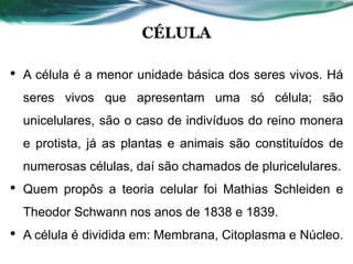 CÉLULA
• A célula é a menor unidade básica dos seres vivos. Há
seres vivos que apresentam uma só célula; são
unicelulares, são o caso de indivíduos do reino monera
e protista, já as plantas e animais são constituídos de
numerosas células, daí são chamados de pluricelulares.
• Quem propôs a teoria celular foi Mathias Schleiden e
Theodor Schwann nos anos de 1838 e 1839.
• A célula é dividida em: Membrana, Citoplasma e Núcleo.
 