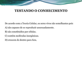 TESTANDO O CONHECIMENTO
De acordo com a Teoria Celular, os seres vivos são semelhantes pois
A) são capazes de se reproduzir assexuadamente.
B) são constituídos por células.
C) contêm moléculas inorgânicas.
D) crescem de dentro para fora.
 