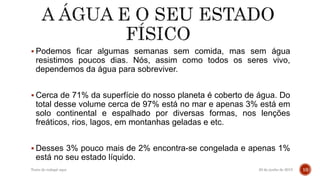  Podemos ficar algumas semanas sem comida, mas sem água
resistimos poucos dias. Nós, assim como todos os seres vivo,
dependemos da água para sobreviver.
 Cerca de 71% da superfície do nosso planeta é coberto de água. Do
total desse volume cerca de 97% está no mar e apenas 3% está em
solo continental e espalhado por diversas formas, nos lenções
freáticos, rios, lagos, em montanhas geladas e etc.
 Desses 3% pouco mais de 2% encontra-se congelada e apenas 1%
está no seu estado líquido.
20 de junho de 2015Texto do rodapé aqui 10
 