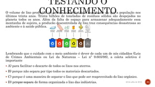 O volume de lixo produzido no mundo aumentou três vezes mais do que a população nos
últimos trinta anos. Trinta bilhões de toneladas de resíduos sólidos são despejados no
planeta todos os anos. Além da falta de espaço para armazenar adequadamente essa
montanha de sujeira, a produção descontrolada de lixo traz consequências desastrosas ao
ambiente e à saúde pública.
Lembrando que o cuidado com o meio ambiente é dever de cada um de nós cidadãos (Leis
de Crimes Ambientais ou Lei da Natureza – Lei nº 9.605/98), a coleta seletiva é
importante
 A) para facilitar o descarte de todos os lixos nos aterros.
 B) porque não separa por tipo todos os materiais descartados.
 C) porque é uma maneira de separar o lixo que pode ser reaproveitado do lixo orgânico.
 D) porque separa de forma organizada o lixo das indústrias. 22 de julho de 2012Texto do rodapé aqui 21
 