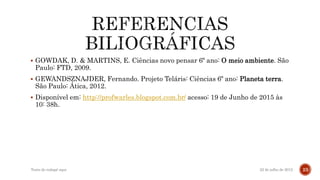  GOWDAK, D. & MARTINS, E. Ciências novo pensar 6º ano: O meio ambiente. São
Paulo: FTD, 2009.
 GEWANDSZNAJDER, Fernando. Projeto Teláris: Ciências 6º ano: Planeta terra.
São Paulo: Ática, 2012.
 Disponível em: http://profwarles.blogspot.com.br/ acesso: 19 de Junho de 2015 às
10: 38h.
22 de julho de 2012Texto do rodapé aqui 23
 