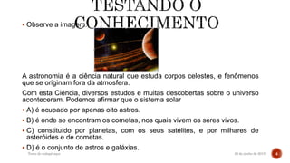  Observe a imagem.
A astronomia é a ciência natural que estuda corpos celestes, e fenômenos
que se originam fora da atmosfera.
Com esta Ciência, diversos estudos e muitas descobertas sobre o universo
aconteceram. Podemos afirmar que o sistema solar
 A) é ocupado por apenas oito astros.
 B) é onde se encontram os cometas, nos quais vivem os seres vivos.
 C) constituído por planetas, com os seus satélites, e por milhares de
asteróides e de cometas.
 D) é o conjunto de astros e galáxias.
20 de junho de 2015Texto do rodapé aqui 4
 