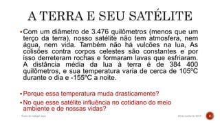 Com um diâmetro de 3.476 quilômetros (menos que um
terço da terra), nosso satélite não tem atmosfera, nem
água, nem vida. Também não há vulcões na lua, As
colisões contra corpos celestes são constantes e por
isso derreteram rochas e formaram lavas que esfriaram.
A distância média da lua à terra é de 384 400
quilômetros, e sua temperatura varia de cerca de 105ºC
durante o dia e -155ºC a noite.
Porque essa temperatura muda drasticamente?
No que esse satélite influência no cotidiano do meio
ambiente e de nossas vidas?
20 de junho de 2015Texto do rodapé aqui 6
 