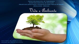 Vida e Ambiente
PREFEITURA MUNICIPAL DE ITABAIANINHA
SECRETARIA MUNICIPAL DE EDUCAÇÃO
PROJETO DE CAPACITAÇÃO Á DOCENTES DA REDE PÚBLICA DE ENSINO
(MODALIDADE: CIÊNCIAS)
FACILITADOR: WELLISSON OLIVEIRA.
GRADUADO EM CIÊNCIAS BIOLÓGICAS.
 