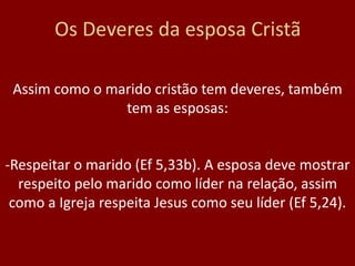 Os Deveres da esposa Cristã
Assim como o marido cristão tem deveres, também
tem as esposas:
-Respeitar o marido (Ef 5,33b). A esposa deve mostrar
respeito pelo marido como líder na relação, assim
como a Igreja respeita Jesus como seu líder (Ef 5,24).
 