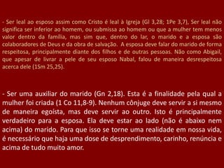 - Ser leal ao esposo assim como Cristo é leal à Igreja (Gl 3,28; 1Pe 3,7), Ser leal não
significa ser inferior ao homem, ou submissa ao homem ou que a mulher tem menos
valor dentro da família, mas sim que, dentro do lar, o marido e a esposa são
colaboradores de Deus e da obra de salvação. A esposa deve falar do marido de forma
respeitosa, principalmente diante dos filhos e de outras pessoas. Não como Abigail,
que apesar de livrar a pele de seu esposo Nabal, falou de maneira desrespeitosa
acerca dele (1Sm 25,25).
- Ser uma auxiliar do marido (Gn 2,18). Esta é a finalidade pela qual a
mulher foi criada (1 Co 11,8-9). Nenhum cônjuge deve servir a si mesmo
de maneira egoísta, mas deve servir ao outro. Isto é principalmente
verdadeiro para a esposa. Ela deve estar ao lado (não é abaixo nem
acima) do marido. Para que isso se torne uma realidade em nossa vida,
é necessário que haja uma dose de desprendimento, carinho, renúncia e
acima de tudo muito amor.
 
