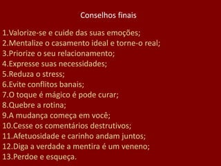 1.Valorize-se e cuide das suas emoções;
2.Mentalize o casamento ideal e torne-o real;
3.Priorize o seu relacionamento;
4.Expresse suas necessidades;
5.Reduza o stress;
6.Evite conflitos banais;
7.O toque é mágico é pode curar;
8.Quebre a rotina;
9.A mudança começa em você;
10.Cesse os comentários destrutivos;
11.Afetuosidade e carinho andam juntos;
12.Diga a verdade a mentira é um veneno;
13.Perdoe e esqueça.
Conselhos finais
 