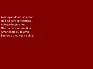 A emoção do nosso amor
Não dá para ser contida,
A força desse amor
Não dá para ser medida,
Amar como eu te amo
Somente uma vez na vida.
 