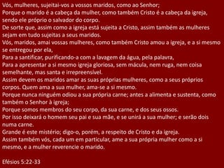 Vós, mulheres, sujeitai-vos a vossos maridos, como ao Senhor;
Porque o marido é a cabeça da mulher, como também Cristo é a cabeça da igreja,
sendo ele próprio o salvador do corpo.
De sorte que, assim como a igreja está sujeita a Cristo, assim também as mulheres
sejam em tudo sujeitas a seus maridos.
Vós, maridos, amai vossas mulheres, como também Cristo amou a igreja, e a si mesmo
se entregou por ela,
Para a santificar, purificando-a com a lavagem da água, pela palavra,
Para a apresentar a si mesmo igreja gloriosa, sem mácula, nem ruga, nem coisa
semelhante, mas santa e irrepreensível.
Assim devem os maridos amar as suas próprias mulheres, como a seus próprios
corpos. Quem ama a sua mulher, ama-se a si mesmo.
Porque nunca ninguém odiou a sua própria carne; antes a alimenta e sustenta, como
também o Senhor à igreja;
Porque somos membros do seu corpo, da sua carne, e dos seus ossos.
Por isso deixará o homem seu pai e sua mãe, e se unirá a sua mulher; e serão dois
numa carne.
Grande é este mistério; digo-o, porém, a respeito de Cristo e da igreja.
Assim também vós, cada um em particular, ame a sua própria mulher como a si
mesmo, e a mulher reverencie o marido.
Efésios 5:22-33
 