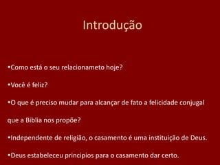 Introdução
Como está o seu relacionameto hoje?
Você é feliz?
O que é preciso mudar para alcançar de fato a felicidade conjugal
que a Biblia nos propõe?
Independente de religião, o casamento é uma instituição de Deus.
Deus estabeleceu principios para o casamento dar certo.
 