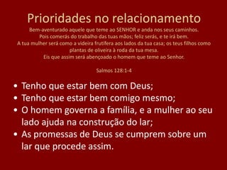 Prioridades no relacionamento
Bem-aventurado aquele que teme ao SENHOR e anda nos seus caminhos.
Pois comerás do trabalho das tuas mãos; feliz serás, e te irá bem.
A tua mulher será como a videira frutífera aos lados da tua casa; os teus filhos como
plantas de oliveira à roda da tua mesa.
Eis que assim será abençoado o homem que teme ao Senhor.
Salmos 128:1-4
• Tenho que estar bem com Deus;
• Tenho que estar bem comigo mesmo;
• O homem governa a família, e a mulher ao seu
lado ajuda na construção do lar;
• As promessas de Deus se cumprem sobre um
lar que procede assim.
 