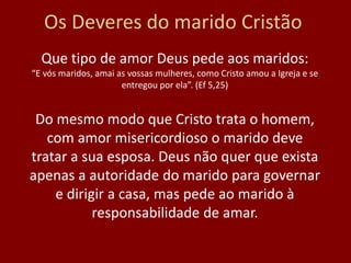 Os Deveres do marido Cristão
Que tipo de amor Deus pede aos maridos:
“E vós maridos, amai as vossas mulheres, como Cristo amou a Igreja e se
entregou por ela”. (Ef 5,25)
Do mesmo modo que Cristo trata o homem,
com amor misericordioso o marido deve
tratar a sua esposa. Deus não quer que exista
apenas a autoridade do marido para governar
e dirigir a casa, mas pede ao marido à
responsabilidade de amar.
 