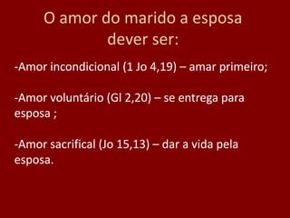 O amor do marido a esposa
dever ser:
-Amor incondicional (1 Jo 4,19) – amar primeiro;
-Amor voluntário (Gl 2,20) – se entrega para
esposa ;
-Amor sacrifical (Jo 15,13) – dar a vida pela
esposa.
 