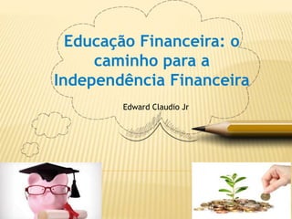 Educação Financeira: o
caminho para a
Independência Financeira
Edward Claudio Jr
 
