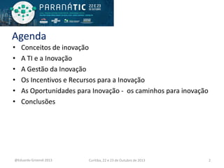 Agenda
•
•
•
•
•
•

Conceitos de inovação
A TI e a Inovação
A Gestão da Inovação
Os Incentivos e Recursos para a Inovação
As Oportunidades para Inovação - os caminhos para inovação
Conclusões

@Eduardo Grizendi 2013

Curitiba, 22 e 23 de Outubro de 2013

2

 