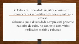  Falar em diversidade significa constatar e
reconhecer as varia diferenças sociais, culturais
étnicas.
Sabemos que a diversidade sempre está presente
nas salas de aulas, no contexto com várias
realidades sociais e culturais
 