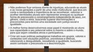 Não podemos ficar omissos diante de injustiças, educando as atuais
e as novas gerações a partir de uma visão multicultural, que leva em
conta a necessidade e importância de se reconhecer, valorizar e
acolher identidades plurais sem representar ameaças ou qualquer
forma de preconceito e constrangimento independente de sexo, cor,
gênero, credo e etnia, buscando superar discriminações e
preconceitos para termos uma sociedade com justiça social e
igualdade.
A melhor forma desenvolvermos esse papel é mostrando ao aluno
sua capacidade e seu potencial sobre si mesmo e sobre o mundo,
para que sejam cidadãos ativos e participativos.
Criar em suas práticas pedagógicas trabalhos em grupos, valores e
conteúdos com situações positivas, proveitosas e efetivas,
valorizando a desigualdade, ressaltando a igualdade, buscando
assim combater o preconceito e a descriminação.
 