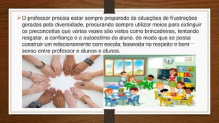O professor precisa estar sempre preparado às situações de frustrações
geradas pela diversidade, procurando sempre utilizar meios para extinguir
os preconceitos que várias vezes são vistos como brincadeiras, tentando
resgatar, a confiança e a autoestima do aluno, de modo que se possa
construir um relacionamento com escola, baseada no respeito e bom
senso entre professor e alunos e alunos.
 