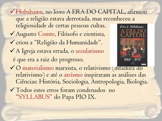 Hobsbawn , no livro A ERA DO CAPITAL, afirmou que a religião estava derrotada, mas reconheceu a religiosidade de certas pessoas cultas. Augusto  Comte , Filósofo e cientista,  criou a “Religião da Humanidade”. A Igreja estava errada, o  secularismo   é que era a raiz do progresso. O  materialismo  marxista, o relativismo (ditadura do relativismo) e até o  ateísmo  inspiraram as análises das Ciências: História, Sociologia, Antropologia, Biologia.  Todos estes erros foram condenados  no “ SYLLABUS”  do Papa PIO IX.  