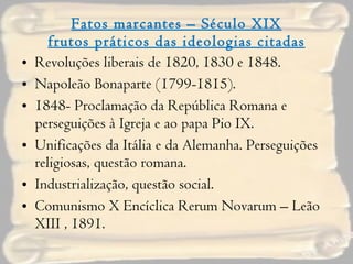 Fatos marcantes – Século XIX frutos práticos das ideologias citadas Revoluções liberais de 1820, 1830 e 1848. Napoleão Bonaparte (1799-1815). 1848- Proclamação da República Romana e perseguições à Igreja e ao papa Pio IX. Unificações da Itália e da Alemanha. Perseguições religiosas, questão romana. Industrialização, questão social.  Comunismo X Encíclica Rerum Novarum – Leão XIII , 1891. 