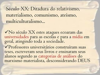 Século XX: Ditadura do relativismo, materialismo, comunismo, ateísmo, multiculturalismo... No século XX estes ataques ecoaram das  universidades  para as escolas e para a  mídia  em geral, atingindo toda a sociedade. Professores universitários construíram suas teses, escreveram seus livros e ensinaram seus alunos segundo as  categorias de análises  do marxismo materialista, desconsiderando DEUS 