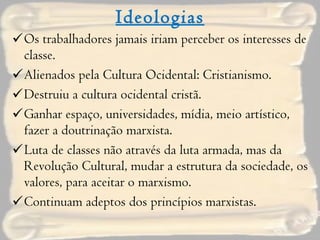 Ideologias Os trabalhadores jamais iriam perceber os interesses de classe. Alienados pela Cultura Ocidental: Cristianismo. Destruiu a cultura ocidental cristã. Ganhar espaço, universidades, mídia, meio artístico, fazer a doutrinação marxista. Luta de classes não através da luta armada, mas da Revolução Cultural, mudar a estrutura da sociedade, os valores, para aceitar o marxismo. Continuam adeptos dos princípios marxistas. 