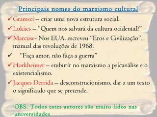 Principais nomes do marxismo cultural Gramsci  – criar uma nova estrutura social. Lukács  – “Quem nos salvará da cultura ocidental?” Marcuse - Nos EUA, escreveu “Eros e Civilização”, manual das revoluções de 1968. “ Faça amor, não faça a guerra” Horkheimer  – embutir no marxismo a psicanálise e o existencialismo. Jacques Derrida  – desconstrucionismo, dar a um texto o significado que se pretende. OBS. Todos estes autores são muito lidos nas universidades . 