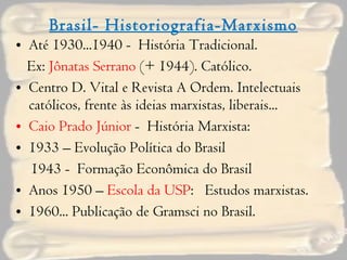 Brasil- Historiografia-Marxismo Até 1930...1940 -  História Tradicional. Ex:  Jônatas Serrano  (+ 1944). Católico. Centro D. Vital e Revista A Ordem. Intelectuais católicos, frente às ideias marxistas, liberais... Caio Prado Júnior  -  História Marxista: 1933 – Evolução Política do Brasil 1943 -  Formação Econômica do Brasil Anos 1950 –  Escola da USP :  Estudos marxistas. 1960... Publicação de Gramsci no Brasil. 