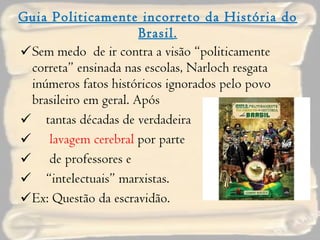 Guia Politicamente incorreto da História do Brasil . Sem medo  de ir contra a visão “politicamente correta” ensinada nas escolas, Narloch resgata inúmeros fatos históricos ignorados pelo povo brasileiro em geral. Após  tantas décadas de verdadeira  lavagem cerebral  por parte  de professores e  “ intelectuais” marxistas. Ex: Questão da escravidão. 