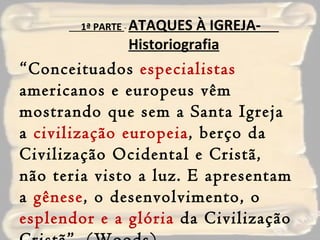 “ Conceituados  especialistas  americanos e europeus vêm mostrando que sem a Santa Igreja a  civilização europeia , berço da Civilização Ocidental e Cristã, não teria visto a luz. E apresentam a  gênese , o desenvolvimento, o  esplendor e a glória  da Civilização Cristã”. (Woods) 1ª PARTE  -  ATAQUES À IGREJA-  Historiografia 