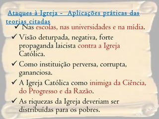 Nas  escolas, nas universidades e na mídia . Visão deturpada, negativa, forte propaganda laicista  contra a Igreja  Católica. Como instituição perversa, corrupta, gananciosa. A Igreja Católica como  inimiga da Ciência, do Progresso e da Razão . As riquezas da Igreja deveriam ser distribuídas para os pobres. Ataques à Igreja -  Aplicações práticas das teorias citadas 