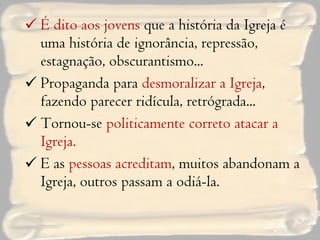 É dito aos jovens  que a história da Igreja é uma história de ignorância, repressão, estagnação, obscurantismo... Propaganda para  desmoralizar a Igreja , fazendo parecer ridícula, retrógrada... Tornou-se  politicamente correto atacar a Igreja. E as  pessoas acreditam , muitos abandonam a Igreja, outros passam a odiá-la. 