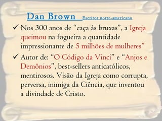 Dan Brown  Escritor norte-americano Nos 300 anos de “caça às bruxas”, a  Igreja queimou  na fogueira a quantidade impressionante de  5 milhões de mulheres” Autor de: “ O Código da Vinci ” e “ Anjos e Demônios ”, best-sellers anticatólicos, mentirosos. Visão da Igreja como corrupta, perversa, inimiga da Ciência, que inventou a divindade de Cristo. 