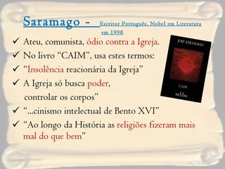 Saramago -  Escritor Português, Nobel em Literatura em 1998 Ateu, comunista,  ódio contra a Igreja . No livro “CAIM”, usa estes termos: “ Insolência  reacionária da Igreja” A Igreja só busca  poder ,  controlar os corpos” “ ...cinismo intelectual de Bento XVI” “ Ao longo da História as  religiões fizeram mais mal do que bem ” 