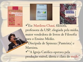 Ex:  Marilena Chauí,  filósofa, professora da USP, elogiada pela mídia, maior vendedora de livros de Filosofia para o Ensino Médio. Discípula de Spinoza (Panteísta) e Marxista. “ A Igreja Católica operava pela produção visível, direta e clara do  medo ” 