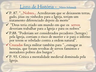 Livro de História -  Mário Schimidt P. 87. “... Nobres...  Acreditavam que se deixassem terras, gado, jóias ou vinhedos para a Igreja, teriam um tratamento diferenciado depois da morte” “ Deus teria criado um mundo em que os  servos  deveriam trabalhar para a Igreja e para os nobres” P.88. “Poderiam ser considerados pecadores (hereges) pela Igreja, corriam o risco de morrer e ir para o inferno por terem se rebelado contra a ordem natural”. Cruzadas  força militar também para “...esmagar as heresias, que foram revoltas de servos famintos e moradores pobres dos burgos”. P. 95. Critica a mentalidade medieval dominada pela Igreja. 
