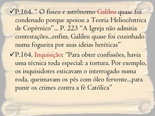 P.164. “ O físico e astrônomo  Galileu  quase foi condenado porque apoiou a Teoria Heliocêntrica de Copérnico”... P. 223 “A Igreja não admitia contestações...enfim, Galileu quase foi cozinhado numa fogueira por suas ideias heréticas” P.164.  Inquisição : “Para obter confissões, havia uma técnica toda especial: a tortura. Por exemplo, os inquisidores esticavam o interrogado numa roda, queimavam os pés com óleo fervente...para punir os crimes contra a fé Católica” 