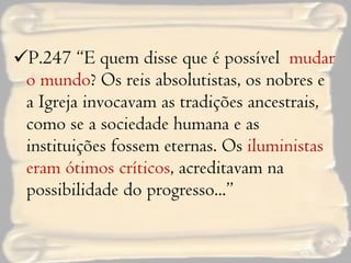 P.247 “E quem disse que é possível  mudar o mundo ? Os reis absolutistas, os nobres e a Igreja invocavam as tradições ancestrais, como se a sociedade humana e as instituições fossem eternas. Os  iluministas eram ótimos críticos , acreditavam na possibilidade do progresso...” 