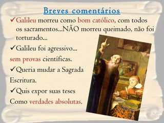 Breves comentários Galileu  morreu como  bom católico , com todos os sacramentos...NÃO morreu queimado, não foi torturado... Galileu foi agressivo... sem provas  científicas. Queria mudar a Sagrada  Escritura. Quis expor suas teses  Como  verdades absolutas . 