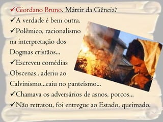 Giordano Bruno . Mártir da Ciência? A verdade é bem outra. Polêmico, racionalismo  na interpretação dos  Dogmas cristãos... Escreveu comédias Obscenas...aderiu ao  Calvinismo...caiu no panteísmo... Chamava os adversários de asnos, porcos... Não retratou, foi entregue ao Estado, queimado. 