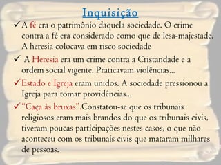 Inquisição A  fé  era o patrimônio daquela sociedade. O crime contra a fé era considerado como que de lesa-majestade. A heresia colocava em risco sociedade A  Heresia  era um crime contra a Cristandade e a ordem social vigente. Praticavam violências... Estado e Igreja  eram unidos. A sociedade pressionou a Igreja para tomar providências... “ Caça às bruxas”. Constatou-se que os tribunais religiosos eram mais brandos do que os tribunais civis, tiveram poucas participações nestes casos, o que não aconteceu com os tribunais civis que mataram milhares de pessoas. 