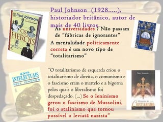 As  universidades  ? Não passam de “fábricas de ignorantes” Paul Johnson  (1928.....), historiador britânico, autor de mais de 40 livros. A mentalidade  politicamente correta  é um novo tipo de “totalitarismo” “ O totalitarismo de esquerda criou o totalitarismo de direita, o comunismo e o fascismo eram o martelo e a bigorna pelos quais o liberalismo foi despedaçado. (...)  Se o leninismo gerou o fascismo de Mussolini, foi o stalinismo que tornou possível o leviatã nazista” 