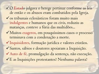 O  Estad o julgava o herege pertinaz conforme as leis de então e os abusos eram combatidos pela Igreja. os tribunais eclesiásticos foram muito mais  indulgentes  e humanos que os civis, reduziu as matanças, conteve a fúria das multidões... Muitos  exageros , em pouquíssimos casos o processo terminava com a condenação a morte. Inquisidores , formação jurídica e valores cristãos. Santos, sábios e doutores apoiaram a Inquisição. Auto de fé , promulgação da sentença, não execução. E as Inquisições protestantes? Nenhuma palavra? 